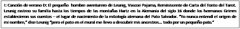 Text Box: I: Canci&oacute;n de verano D: El peque&ntilde;o  hombre aventurero de Leunig, Vascoe Pajama, Reminiscente de Carta del Tonto del Tarot. Leunig rastreo su familia hasta los tiempos de las monta&ntilde;as Hartz en la Alemania del siglo 16 donde los hermanos Grimm establecieron sus cuentos &ndash; el lugar de nacimiento de la mitolog&iacute;a alemana del Pato Salvador. &ldquo;Yo nunca entend&iacute; el origen de mi nombre,&rdquo; dice Leunig &ldquo;pero el pato en el mural me llevo a descubrir mis ancestros... todo por un peque&ntilde;o pato.&rdquo;